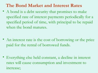 The Bond Market and Interest Rates
• A bond is a debt security that promises to make
  specified rate of interest payments periodically for a
  specified period of time, with principal to be repaid
  when the bond matures.

• An interest rate is the cost of borrowing or the price
  paid for the rental of borrowed funds.

• Everything else held constant, a decline in interest
  rates will cause consumption and investment to
  increase;
 