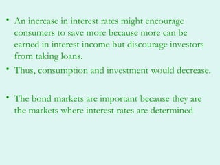 • An increase in interest rates might encourage
  consumers to save more because more can be
  earned in interest income but discourage investors
  from taking loans.
• Thus, consumption and investment would decrease.

• The bond markets are important because they are
  the markets where interest rates are determined
 