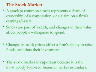 The Stock Market
• A stock (a common stock) represents a share of
  ownership of a corporation, or a claim on a firm's
  earnings/assets.
• Stocks are part of wealth, and changes in their value
  affect people's willingness to spend.

• Changes in stock prices affect a firm's ability to raise
  funds, and thus their investment.

• The stock market is important because it is the
  most widely followed financial market nowadays.
 