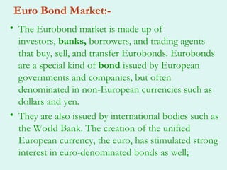 Euro Bond Market:-
• The Eurobond market is made up of
  investors, banks, borrowers, and trading agents
  that buy, sell, and transfer Eurobonds. Eurobonds
  are a special kind of bond issued by European
  governments and companies, but often
  denominated in non-European currencies such as
  dollars and yen.
• They are also issued by international bodies such as
  the World Bank. The creation of the unified
  European currency, the euro, has stimulated strong
  interest in euro-denominated bonds as well;
 