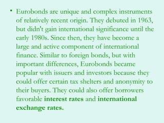 • Eurobonds are unique and complex instruments
  of relatively recent origin. They debuted in 1963,
  but didn't gain international significance until the
  early 1980s. Since then, they have become a
  large and active component of international
  finance. Similar to foreign bonds, but with
  important differences, Eurobonds became
  popular with issuers and investors because they
  could offer certain tax shelters and anonymity to
  their buyers. They could also offer borrowers
  favorable interest rates and international
  exchange rates.
 