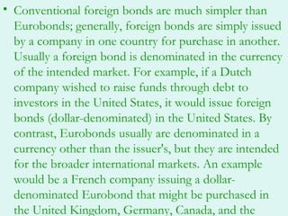 • Conventional foreign bonds are much simpler than
  Eurobonds; generally, foreign bonds are simply issued
  by a company in one country for purchase in another.
  Usually a foreign bond is denominated in the currency
  of the intended market. For example, if a Dutch
  company wished to raise funds through debt to
  investors in the United States, it would issue foreign
  bonds (dollar-denominated) in the United States. By
  contrast, Eurobonds usually are denominated in a
  currency other than the issuer's, but they are intended
  for the broader international markets. An example
  would be a French company issuing a dollar-
  denominated Eurobond that might be purchased in
  the United Kingdom, Germany, Canada, and the
 