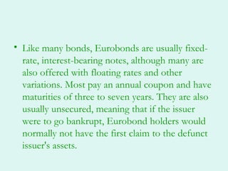 • Like many bonds, Eurobonds are usually fixed-
  rate, interest-bearing notes, although many are
  also offered with floating rates and other
  variations. Most pay an annual coupon and have
  maturities of three to seven years. They are also
  usually unsecured, meaning that if the issuer
  were to go bankrupt, Eurobond holders would
  normally not have the first claim to the defunct
  issuer's assets.
 