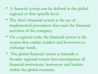 • A financial system can be defined at the global,
  regional or firm specific level.
• The firm's financial system is the set of
  implemented procedures that track the financial
  activities of the company.
• On a regional scale, the financial system is the
  system that enables lenders and borrowers to
  exchange funds.
• The global financial system is basically a
  broader regional system that encompasses all
  financial institutions, borrowers and lenders
  within the global economy.
 
