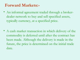 Forward Markets:-
• An informal agreement traded through a broker-
  dealer network to buy and sell specified assets,
  typically currency, at a specified price.

• A cash market transaction in which delivery of the
  commodity is deferred until after the contract has
  been made. Although the delivery is made in the
  future, the price is determined on the initial trade
  date.
 
