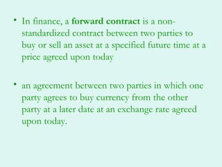 • In finance, a forward contract is a non-
  standardized contract between two parties to
  buy or sell an asset at a specified future time at a
  price agreed upon today

• an agreement between two parties in which one
  party agrees to buy currency from the other
  party at a later date at an exchange rate agreed
  upon today.
 