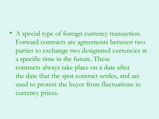 • A special type of foreign currency transaction.
  Forward contracts are agreements between two
  parties to exchange two designated currencies at
  a specific time in the future. These
  contracts always take place on a date after
  the date that the spot contract settles, and are
  used to protect the buyer from fluctuations in
  currency prices.
 