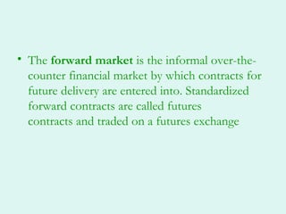 • The forward market is the informal over-the-
  counter financial market by which contracts for
  future delivery are entered into. Standardized
  forward contracts are called futures
  contracts and traded on a futures exchange
 