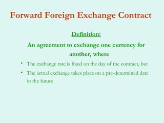 Forward Foreign Exchange Contract
                         Definition:
     An agreement to exchange one currency for
                   another, where
  • The exchange rate is fixed on the day of the contract, but
  • The actual exchange takes place on a pre-determined date
    in the future
 