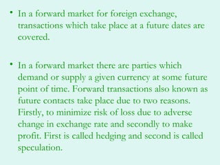 • In a forward market for foreign exchange,
  transactions which take place at a future dates are
  covered.

• In a forward market there are parties which
  demand or supply a given currency at some future
  point of time. Forward transactions also known as
  future contacts take place due to two reasons.
  Firstly, to minimize risk of loss due to adverse
  change in exchange rate and secondly to make
  profit. First is called hedging and second is called
  speculation.
 