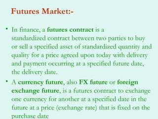 Futures Market:-
• In finance, a futures contract is a
  standardized contract between two parties to buy
  or sell a specified asset of standardized quantity and
  quality for a price agreed upon today with delivery
  and payment occurring at a specified future date,
  the delivery date.
• A currency future, also FX future or foreign
  exchange future, is a futures contract to exchange
  one currency for another at a specified date in the
  future at a price (exchange rate) that is fixed on the
  purchase date
 