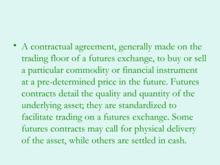 • A contractual agreement, generally made on the
  trading floor of a futures exchange, to buy or sell
  a particular commodity or financial instrument
  at a pre-determined price in the future. Futures
  contracts detail the quality and quantity of the
  underlying asset; they are standardized to
  facilitate trading on a futures exchange. Some
  futures contracts may call for physical delivery
  of the asset, while others are settled in cash.
 