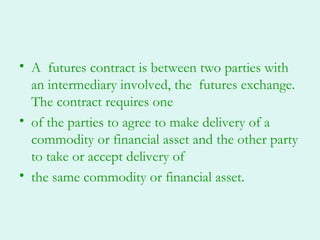 • A futures contract is between two parties with
  an intermediary involved, the futures exchange.
  The contract requires one
• of the parties to agree to make delivery of a
  commodity or financial asset and the other party
  to take or accept delivery of
• the same commodity or financial asset.
 