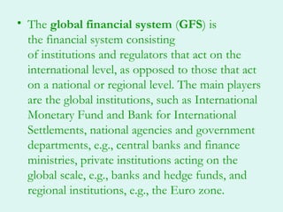 • The global financial system (GFS) is
  the financial system consisting
  of institutions and regulators that act on the
  international level, as opposed to those that act
  on a national or regional level. The main players
  are the global institutions, such as International
  Monetary Fund and Bank for International
  Settlements, national agencies and government
  departments, e.g., central banks and finance
  ministries, private institutions acting on the
  global scale, e.g., banks and hedge funds, and
  regional institutions, e.g., the Euro zone.
 