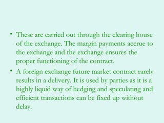 • These are carried out through the clearing house
  of the exchange. The margin payments accrue to
  the exchange and the exchange ensures the
  proper functioning of the contract.
• A foreign exchange future market contract rarely
  results in a delivery. It is used by parties as it is a
  highly liquid way of hedging and speculating and
  efficient transactions can be fixed up without
  delay.
 