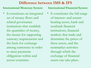 Difference between IMS & IFS
International Monetary System    International Financial System
• It constitutes an integrated   • It constitutes the full range
  set of money flows and           of interest‐ and return‐
  related governance               bearing assets, bank and
  institutions that establish      nonbank financial
  the quantities of money,         institutions, financial
  the means for supporting         markets that trade and
  currency requirements and        determine the prices of
  the basis for exchange           these assets, and the
  among currencies in order        nonmarket activities
  to meet payments                 through which the
  obligations within and           exchange of financial
  across countries.                assets can take place.
 