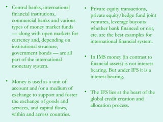 • Central banks, international     • Private equity transactions,
  financial institutions,            private equity/hedge fund joint
  commercial banks and various       ventures, leverage buyouts
  types of money market funds        whether bank financed or not,
  — along with open markets for      etc. are the best examples for
  currency and, depending on         international financial system.
  institutional structure,
  government bonds — are all
                                   • In IMS money (in contrast to
  part of the international
  monetary system.                   financial assets) is not interest
                                     bearing. But under IFS it is a
                                     interest bearing.
• Money is used as a unit of
  account and/or a medium of
                                   • The IFS lies at the heart of the
  exchange to support and foster
  the exchange of goods and          global credit creation and
  services, and capital flows,       allocation process.
  within and across countries.
 