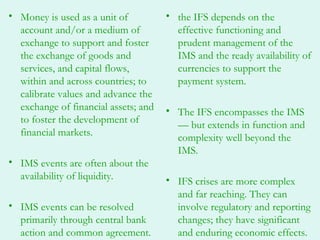 • Money is used as a unit of          • the IFS depends on the
  account and/or a medium of            effective functioning and
  exchange to support and foster        prudent management of the
  the exchange of goods and             IMS and the ready availability of
  services, and capital flows,          currencies to support the
  within and across countries; to       payment system.
  calibrate values and advance the
  exchange of financial assets; and   • The IFS encompasses the IMS
  to foster the development of          — but extends in function and
  financial markets.                    complexity well beyond the
                                        IMS.
• IMS events are often about the
  availability of liquidity.          • IFS crises are more complex
                                        and far reaching. They can
• IMS events can be resolved            involve regulatory and reporting
  primarily through central bank        changes; they have significant
  action and common agreement.          and enduring economic effects.
 