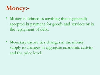 Money:-
• Money is defined as anything that is generally
  accepted in payment for goods and services or in
  the repayment of debt.

• Monetary theory ties changes in the money
  supply to changes in aggregate economic activity
  and the price level.
 