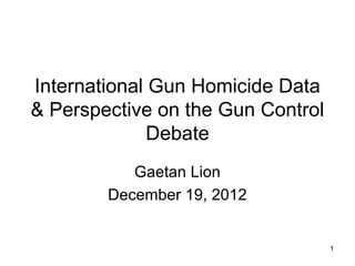International Gun Homicide Data
& Perspective on the Gun Control
              Debate
           Gaetan Lion
        December 19, 2012


                                   1
 