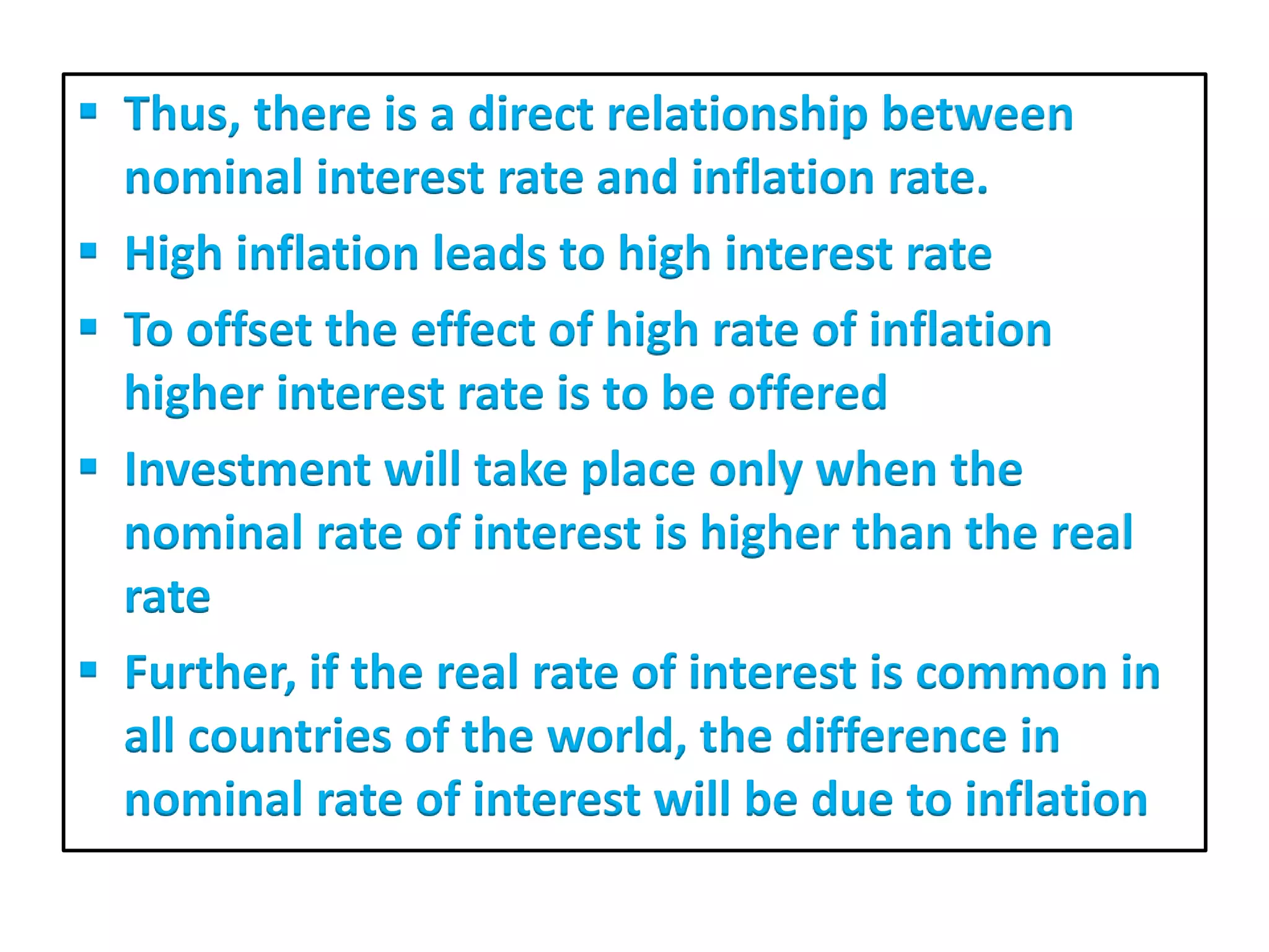  Thus, there is a direct relationship between
nominal interest rate and inflation rate.
 High inflation leads to high interest rate
 To offset the effect of high rate of inflation
higher interest rate is to be offered
 Investment will take place only when the
nominal rate of interest is higher than the real
rate
 Further, if the real rate of interest is common in
all countries of the world, the difference in
nominal rate of interest will be due to inflation
 
