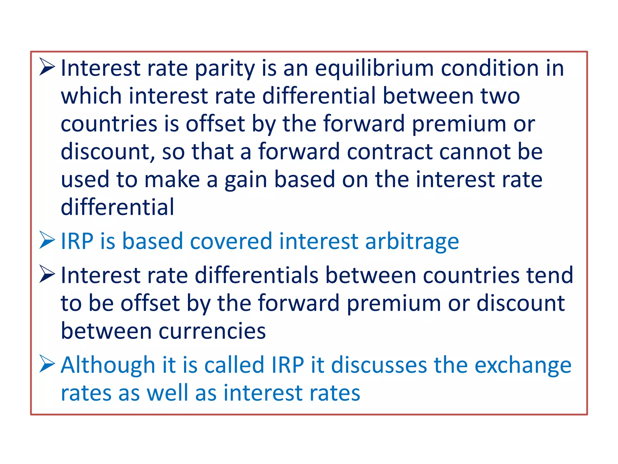 Interest rate parity is an equilibrium condition in
which interest rate differential between two
countries is offset by the forward premium or
discount, so that a forward contract cannot be
used to make a gain based on the interest rate
differential
IRP is based covered interest arbitrage
Interest rate differentials between countries tend
to be offset by the forward premium or discount
between currencies
Although it is called IRP it discusses the exchange
rates as well as interest rates
 