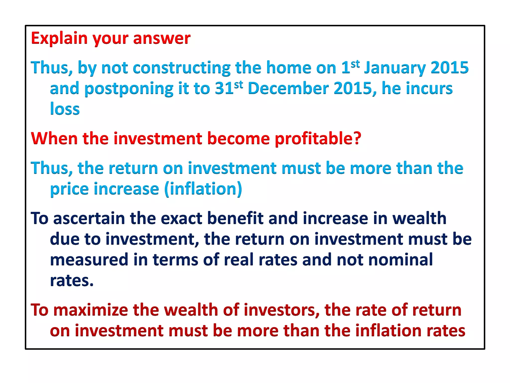 Explain your answer
Thus, by not constructing the home on 1st January 2015
and postponing it to 31st December 2015, he incurs
loss
When the investment become profitable?
Thus, the return on investment must be more than the
price increase (inflation)
To ascertain the exact benefit and increase in wealth
due to investment, the return on investment must be
measured in terms of real rates and not nominal
rates.
To maximize the wealth of investors, the rate of return
on investment must be more than the inflation rates
 