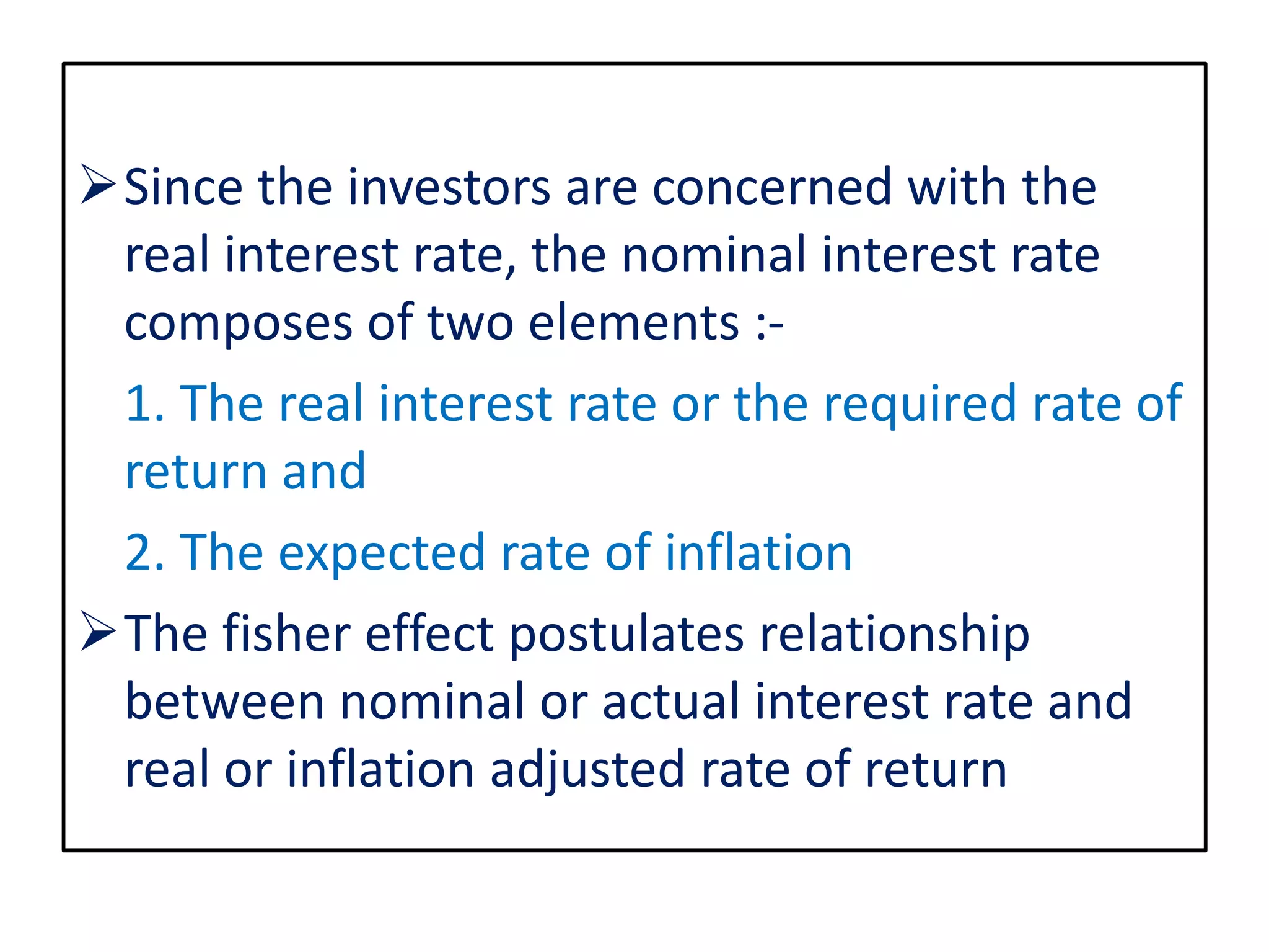 Since the investors are concerned with the
real interest rate, the nominal interest rate
composes of two elements :-
1. The real interest rate or the required rate of
return and
2. The expected rate of inflation
The fisher effect postulates relationship
between nominal or actual interest rate and
real or inflation adjusted rate of return
 