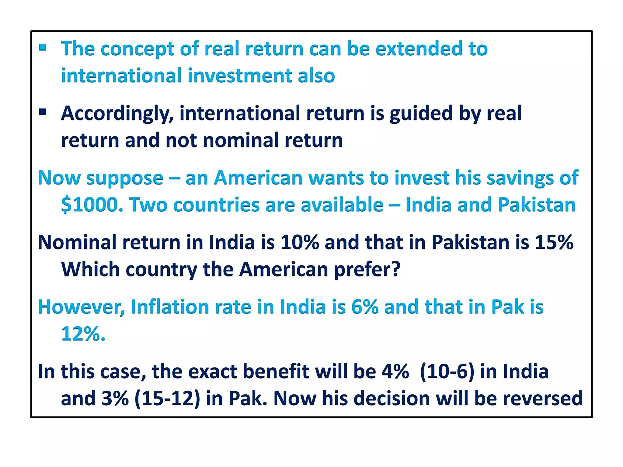 The concept of real return can be extended to
international investment also
 Accordingly, international return is guided by real
return and not nominal return
Now suppose – an American wants to invest his savings of
$1000. Two countries are available – India and Pakistan
Nominal return in India is 10% and that in Pakistan is 15%
Which country the American prefer?
However, Inflation rate in India is 6% and that in Pak is
12%.
In this case, the exact benefit will be 4% (10-6) in India
and 3% (15-12) in Pak. Now his decision will be reversed
 