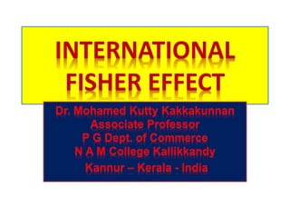 INTERNATIONAL
FISHER EFFECT
Dr. Mohamed Kutty Kakkakunnan
Associate Professor
P G Dept. of Commerce
N A M College Kallikkandy
Kannur – Kerala - India
 