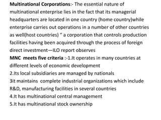 Multinational Corporations:- The essential nature of
multinational enterprise lies in the fact that its managerial
headquarters are located in one country (home country)while
enterprise carries out operations in a number of other countries
as well(host countries) “ a corporation that controls production
facilities having been acquired through the process of foreign
direct investment—ILO report observes
MNC meets five criteria :-1.It operates in many countries at
different levels of economic development
2.Its local subsidiaries are managed by nationals
3it maintains complete industrial organizations which include
R&D, manufacturing facilities in several countries
4.It has multinational central management
5.It has multinational stock ownership
 