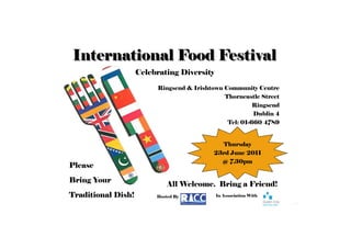 International Food Festival
                    Celebrating Diversity

                         Ringsend & Irishtown Community Centre
                                              Thorncastle Street
                                                        Ringsend
                                                        Dublin 4
                                               Tel: 01-660 4789


                                            Thursday
                                          23rd June 2011
                                            @ 7.30pm
Please
Bring Your
                             All Welcome. Bring a Friend!
Traditional Dish!        Hosted By          In Association With
 