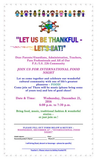  
	
  
Dear Parents/Guardians, Administration, Teachers,
Para Professionals and All of Our
P.S./I.S. 226 Community
JOIN US FOR INTERNATIONAL FOOD
NIGHT
Let us come together and celebrate our wonderful
cultural community with one of life’s greatest
pleasures – FOOD!
Come join us! There will be music (please bring some
of yours too) and lots of good cheer!
Date & Time: Wednesday, December 21,
2016
6:00 p.m. to 7:30 p.m.
Bring food, music, traditional fashion & wonderful
stories –
or just join us !
PLEASE FILL OUT FORM BELOW & RETURN –
WEDNESDAY, DECEMBER 21st
- “INTERNATIONAL FOOD
NIGHT”
Child’s	
  Name:	
  _________________________	
  	
  	
  Class:	
  ________________________	
  
Parent/Guardian’s	
  Name:	
  ________________	
  	
  	
  Phone	
  #:	
  ______________________	
  
I	
  will	
  bring	
  (food,	
  dessert	
  or	
  beverage	
  –	
  please	
  be	
  specific)	
  
	
  
________________________________________________________	
  
Teacher’s	
  -­‐Please	
  return	
  to	
  Ashley	
  Frankel	
  PC	
  
 