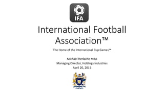 International Football
Association™
The Home of the International Cup Games™
Michael Herlache MBA
Managing Director, Holdings Industries
April 20, 2015
 
