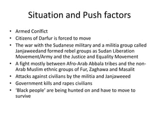 Situation and Push factors
• Armed Conlfict
• Citizens of Darfur is forced to move
• The war with the Sudanese military and a militia group called
  Janjaweedand formed rebel groups as Sudan Liberation
  Movement/Army and the Justice and Equality Movement
• A fight mostly between Afro-Arab Abbala tribes and the non-
  Arab Muslim ethnic groups of Fur, Zaghawa and Masalit
• Attacks against civilians by the militia and Janjaweeed
• Government kills and rapes civilians
• ‘Black people’ are being hunted on and have to move to
  survive
 