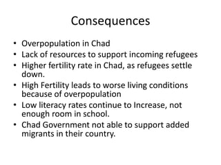 Consequences
• Overpopulation in Chad
• Lack of resources to support incoming refugees
• Higher fertility rate in Chad, as refugees settle
  down.
• High Fertility leads to worse living conditions
  because of overpopulation
• Low literacy rates continue to Increase, not
  enough room in school.
• Chad Government not able to support added
  migrants in their country.
 