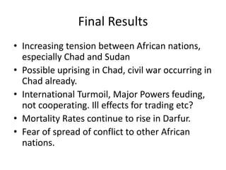 Final Results
• Increasing tension between African nations,
  especially Chad and Sudan
• Possible uprising in Chad, civil war occurring in
  Chad already.
• International Turmoil, Major Powers feuding,
  not cooperating. Ill effects for trading etc?
• Mortality Rates continue to rise in Darfur.
• Fear of spread of conflict to other African
  nations.
 