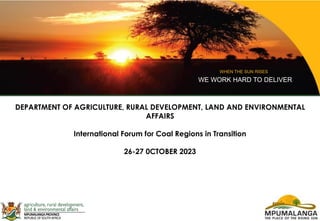 WHEN THE SUN RISES
WE WORK HARD TO DELIVER
DEPARTMENT OF AGRICULTURE, RURAL DEVELOPMENT, LAND AND ENVIRONMENTAL
AFFAIRS
International Forum for Coal Regions in Transition
26-27 0CTOBER 2023
 