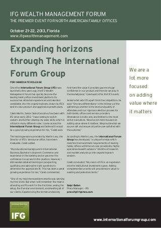 www.internationalforumgroup.com
Expanding horizons
through The International
Forum Group
Since the International Forum Group (IFG) was
launched a few years ago, the IFG Wealth
Management Forum has quickly become the
leading family office investment platform. Its
success has attracted experienced and talented
candidates into the organizing team, drawn by IFG’s
best-in-class product and aggressive growth plans.
Caleb Martin, Senior Sales Executive, has been with
IFG since early 2012. “I was looking to switch
careers and further develop my sales skills, which is
critical in many different roles. I came across the
International Forum Group and believed it would
be a good growing experience for me, “Caleb said.
The training sessions provided by Martin Levy, the
Director of IFG’s Vancouver office, have been
invaluable, Caleb added.
“My educational background in International
Business, Bachelor’s degree in Commerce and
experience in the banking sector gave me the
confidence to succeed in this position. However, I
still needed detailed training on prospecting,
qualifying and asking the right questions to
determine the appropriate fit. This has been a great
growing experience for me,” Caleb commented.
“One of my most memorable moments was winning
my first client. But what I will remember the most is
attending an IFG event for the first time, seeing the
setup, the five-star environment, and meeting all of
our clients. Experiencing the format and seeing
first-hand the value it provides gave me huge
confidence in our product and the role we play in
the marketplace,” Caleb said of his first IFG event.
Asked what sets IFG apart from the competition, he
said: “One key differentiator is the intimacy of the
gatherings; another is the level and quality of
attendees and our rigorous selection process for
both family offices and service providers.
Attendance is invite only and limited to the most
senior executives. We are a lot more focused on
adding value where it matters. We provide what we
say we will and ensure all parties are satisfied with
the outcome.”
According to Martin Levy, the International Forum
Group has developed, “a unique formula which
matches the investment requirements of leading
family offices with the services provided by highly
specialized wealth advisors.” Months of research
and market analysis go into organizing each
session.
Caleb concluded: “My vision of IFG is an expansion
into the institutional investment space. Adding
complementary events will provide more value to
existing and potential clients.”
Salpi Balian
Press Manager – IFG
pressifg@ifgemea.com
FOR IMMEDIATE RELEASE
IFG WEALTH MANAGEMENT FORUM
THE PREMIER EVENT FOR NORTH AMERICAN FAMILY OFFICES
October 21-22, 2013, Florida
www.ifgwealthmanagement.com
We are a
lot more
focused
on adding
value where
it matters
 