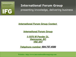International Forum Group Contact


                         International Forum Group

                             1-1070 W Pender St.
                                Vancouver, BC
                                   V6E 2N7

                     Telephone number: 604.757.4580


Website:- http://www.libertineconsultants.co.za/ Email:info@libertineconsultants.co.za
                    Website:- http://www.internationalforumgroup.com
 