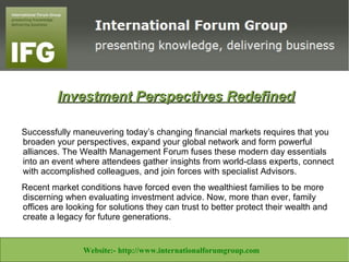 Investment Perspectives Redefined

Successfully maneuvering today’s changing financial markets requires that you
broaden your perspectives, expand your global network and form powerful
alliances. The Wealth Management Forum fuses these modern day essentials
into an event where attendees gather insights from world-class experts, connect
with accomplished colleagues, and join forces with specialist Advisors.
Recent market conditions have forced even the wealthiest families to be more
discerning when evaluating investment advice. Now, more than ever, family
offices are looking for solutions they can trust to better protect their wealth and
create a legacy for future generations.


Website:- http://www.libertineconsultants.co.za/ Email:info@libertineconsultants.co.za
                  Website:- http://www.internationalforumgroup.com
 
