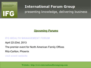 Upcoming Forums

IFG WEALTH MANAGEMENT FORUM
April 22-23rd, 2013
The premier event for North American Family Offices
Ritz-Carlton, Phoenix
visit event website


Website:- http://www.libertineconsultants.co.za/ Email:info@libertineconsultants.co.za
                  Website:- http://www.internationalforumgroup.com
 