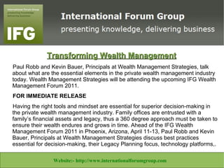 Transforming Wealth Management
 Paul Robb and Kevin Bauer, Principals at Wealth Management Strategies, talk
 about what are the essential elements in the private wealth management industry
 today. Wealth Management Strategies will be attending the upcoming IFG Wealth
 Management Forum 2011.
 FOR IMMEDIATE RELEASE
 Having the right tools and mindset are essential for superior decision-making in
 the private wealth management industry. Family offices are entrusted with a
 family’s financial assets and legacy, thus a 360 degree approach must be taken to
 ensure their wealth endures and grows in time. Ahead of the IFG Wealth
 Management Forum 2011 in Phoenix, Arizona, April 11-13, Paul Robb and Kevin
 Bauer, Principals at Wealth Management Strategies discuss best practices
 essential for decision-making, their Legacy Planning focus, technology platforms,.

          Website:- www.theforexbase.com
             Website:- http://www.inhouseencapsulation.co.uk Email ID:-
                                                                    Email ID:-
Website:- www.theforexbase.com
     Website:- http://www.task-angels.co.uk/ Email:- help@taskangels.co.uk
                                                    Email ID:- admin@theforexbase.com
  Website:- http://www.libertineconsultants.co.za/ Email:info@libertineconsultants.co.za
                    Website:- http://www.internationalforumgroup.com
                              enquiries@inhouseencap.com
                                admin@theforexbase.com
 