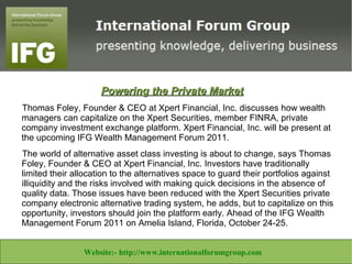 Powering the Private Market
   Thomas Foley, Founder & CEO at Xpert Financial, Inc. discusses how wealth
   managers can capitalize on the Xpert Securities, member FINRA, private
   company investment exchange platform. Xpert Financial, Inc. will be present at
   the upcoming IFG Wealth Management Forum 2011.
   The world of alternative asset class investing is about to change, says Thomas
   Foley, Founder & CEO at Xpert Financial, Inc. Investors have traditionally
   limited their allocation to the alternatives space to guard their portfolios against
   illiquidity and the risks involved with making quick decisions in the absence of
   quality data. Those issues have been reduced with the Xpert Securities private
   company electronic alternative trading system, he adds, but to capitalize on this
   opportunity, investors should join the platform early. Ahead of the IFG Wealth
   Management Forum 2011 on Amelia Island, Florida, October 24-25.

            Website:- www.theforexbase.com                            Email ID:-
Website:- http://www.inhouseencapsulation.co.uk Email:info@libertineconsultants.co.za
 Website:- www.theforexbase.com
   Website:- http://www.libertineconsultants.co.za/ Email:- help@taskangels.co.uk
      Website:- http://www.task-angels.co.uk/ Email ID:- admin@theforexbase.com
                                                      Email:- enquiries@inhouseencap.com
                     Website:- http://www.internationalforumgroup.com
                                 admin@theforexbase.com
 