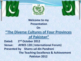 Welcome to my
Presentation
On
“The Diverse Cultures of Four Provinces
of Pakistan”
Dated: 2nd October 2012
Venue: AYRES 120 ( International Forum)
Presented by Shams ud din Pandrani
The Teaching Excellence & Achievement
Pakistan 2012
 