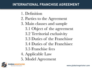 INTERNATIONAL FRANCHISE Agreement
1. Definition
2. Parties to the Agreement
3. Main clauses and sample
3.1 Object of the agreement
3.2 Territorial exclusivity
3.3 Duties of the Franchisor
3.4 Duties of the Franchisee
3.5 Franchise fees
4. Applicable Law
5. Model Agreement
www.globalnegotiator.com
 
