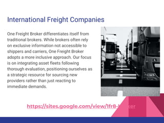 International Freight Companies
One Freight Broker differentiates itself from
traditional brokers. While brokers often rely
on exclusive information not accessible to
shippers and carriers, One Freight Broker
adopts a more inclusive approach. Our focus
is on integrating asset fleets following
thorough evaluation, positioning ourselves as
a strategic resource for sourcing new
providers rather than just reacting to
immediate demands.
https://sites.google.com/view/1fr8-broker
 