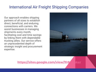 International Air Freight Shipping Companies
Our approach enables shipping
partners of all sizes to establish
direct, beneficial, and enduring
connections with carriers. We
assist businesses in managing
shipments every month,
facilitating cost and time savings
by linking them with dependable
trucking allies. Our service offers
an unprecedented depth of
strategic insight and procurement
expertise.
https://sites.google.com/view/1fr8-broker
 