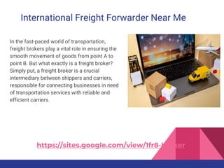International Freight Forwarder Near Me
In the fast-paced world of transportation,
freight brokers play a vital role in ensuring the
smooth movement of goods from point A to
point B. But what exactly is a freight broker?
Simply put, a freight broker is a crucial
intermediary between shippers and carriers,
responsible for connecting businesses in need
of transportation services with reliable and
efficient carriers.
https://sites.google.com/view/1fr8-broker
 