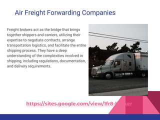 Air Freight Forwarding Companies
Freight brokers act as the bridge that brings
together shippers and carriers, utilizing their
expertise to negotiate contracts, arrange
transportation logistics, and facilitate the entire
shipping process. They have a deep
understanding of the complexities involved in
shipping, including regulations, documentation,
and delivery requirements.
https://sites.google.com/view/1fr8-broker
 